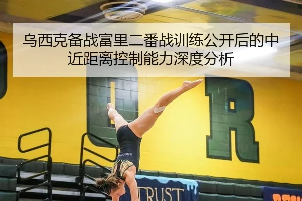 乌西克备战富里二番战训练公开后的中近距离控制能力深度分析